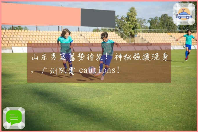 山东男篮蓄势待发！神秘强援现身，广州队需 cautions！