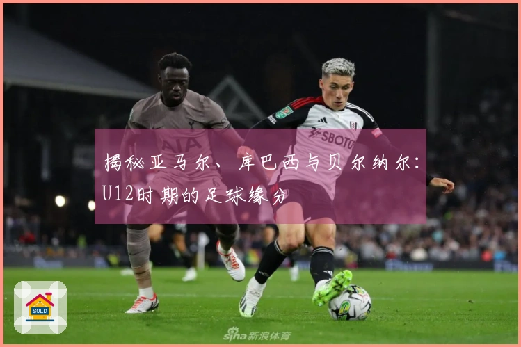 揭秘亚马尔、库巴西与贝尔纳尔：U12时期的足球缘分