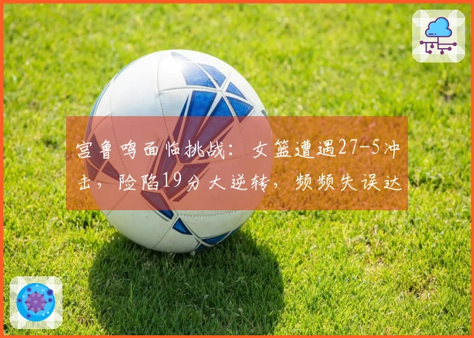 宫鲁鸣面临挑战：女篮遭遇27-5冲击，险陷19分大逆转，频频失误达19次