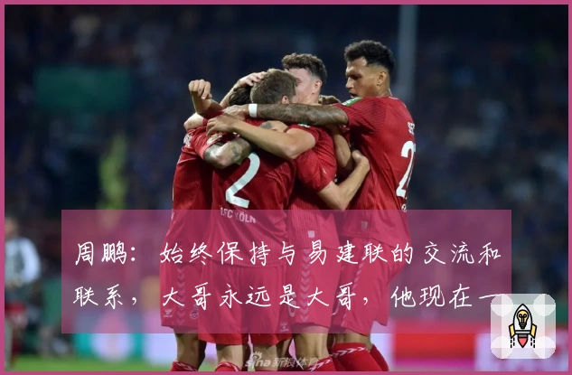 周鹏：始终保持与易建联的交流和联系，大哥永远是大哥，他现在一切都好