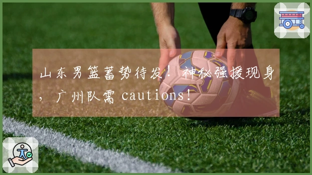 山东男篮蓄势待发！神秘强援现身，广州队需 cautions！