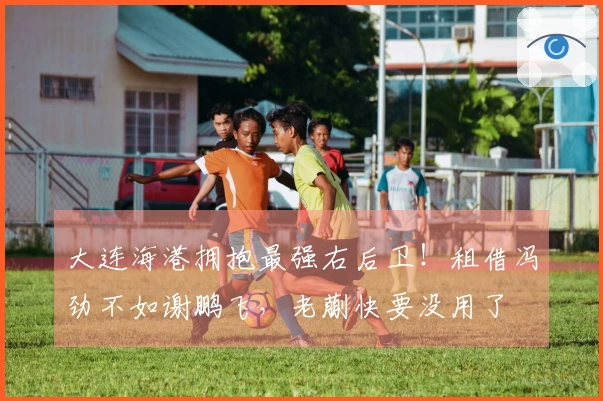 大连海港拥抱最强右后卫！租借冯劲不如谢鹏飞，老蒯快要没用了