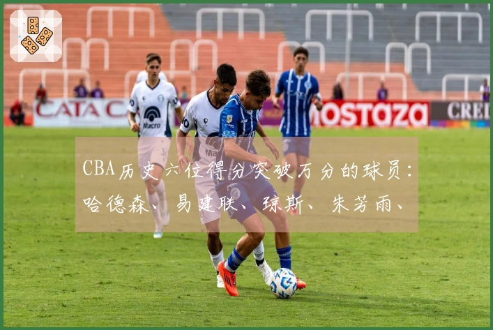 CBA历史六位得分突破万分的球员：哈德森、易建联、琼斯、朱芳雨、刘炜与王哲林