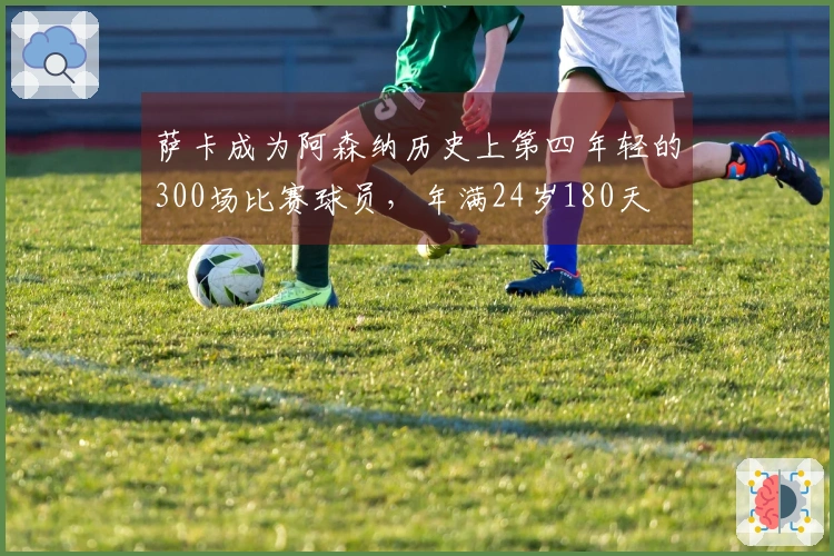 萨卡成为阿森纳历史上第四年轻的300场比赛球员，年满24岁180天