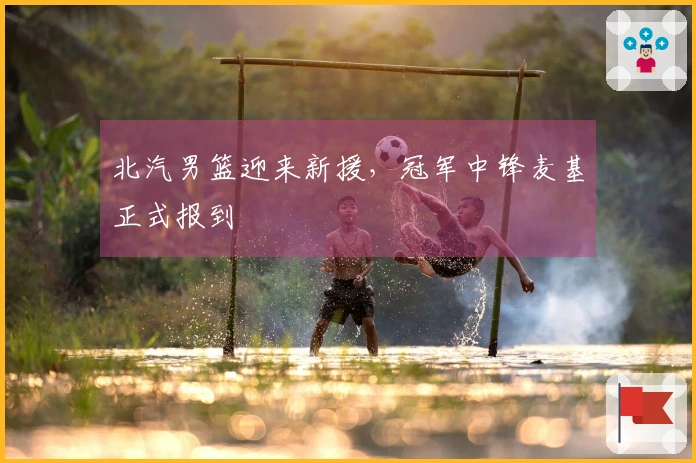 北汽男篮迎来新援，冠军中锋麦基正式报到