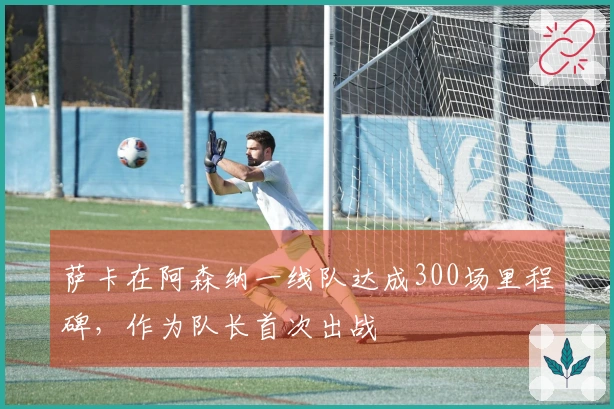 萨卡在阿森纳一线队达成300场里程碑，作为队长首次出战