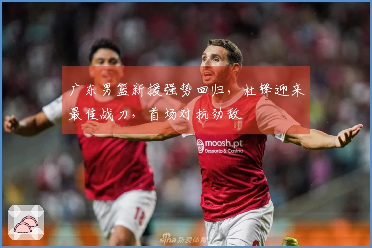 广东男篮新援强势回归，杜锋迎来最佳战力，首场对抗劲敌