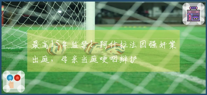 最高15年监禁！阿什拉法因强奸案出庭，母亲当庭哽咽辩护