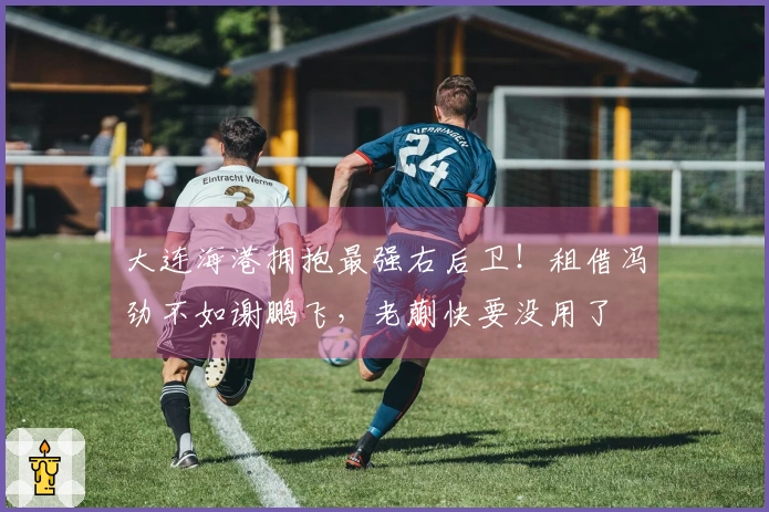 大连海港拥抱最强右后卫！租借冯劲不如谢鹏飞，老蒯快要没用了