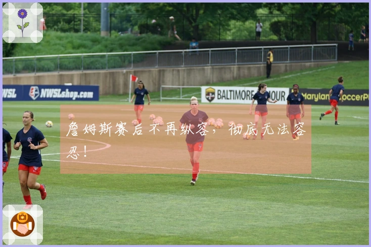 詹姆斯赛后不再纵容，彻底无法容忍！