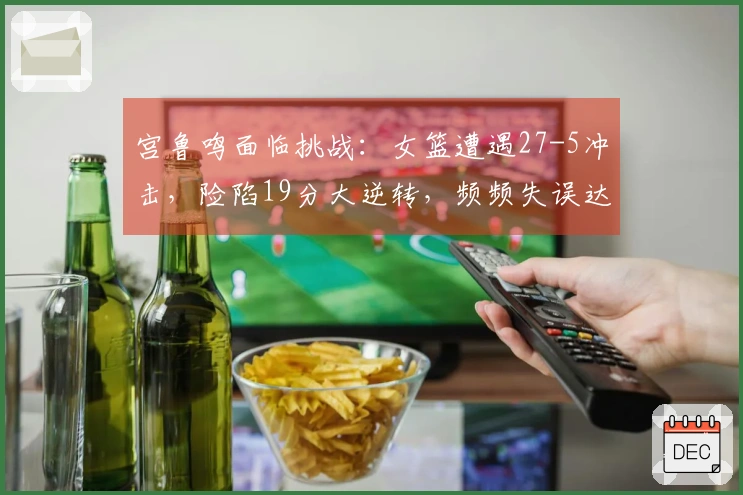宫鲁鸣面临挑战：女篮遭遇27-5冲击，险陷19分大逆转，频频失误达19次
