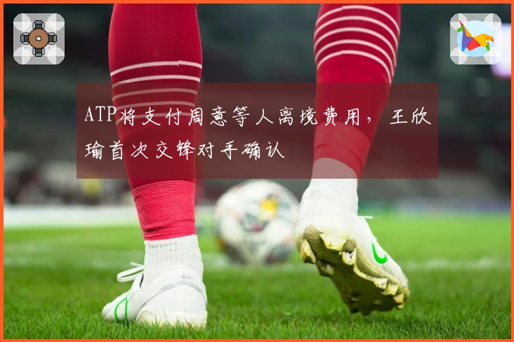 ATP将支付周意等人离境费用，王欣瑜首次交锋对手确认