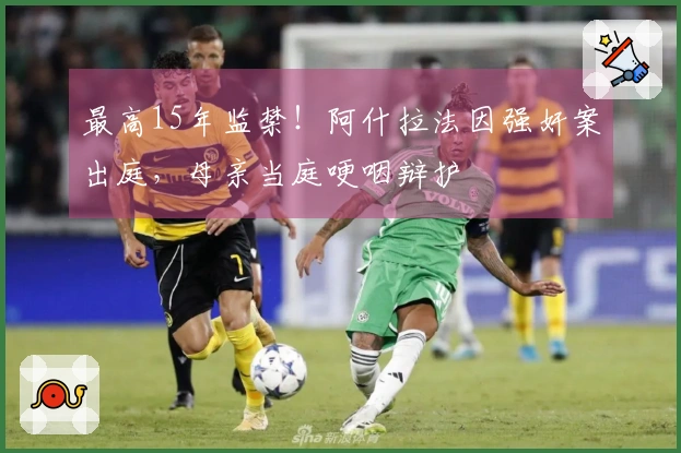 最高15年监禁！阿什拉法因强奸案出庭，母亲当庭哽咽辩护