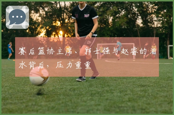 赛后篮协主席、郭士强与赵睿的泪水背后，压力重重