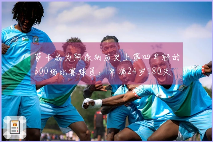 萨卡成为阿森纳历史上第四年轻的300场比赛球员，年满24岁180天