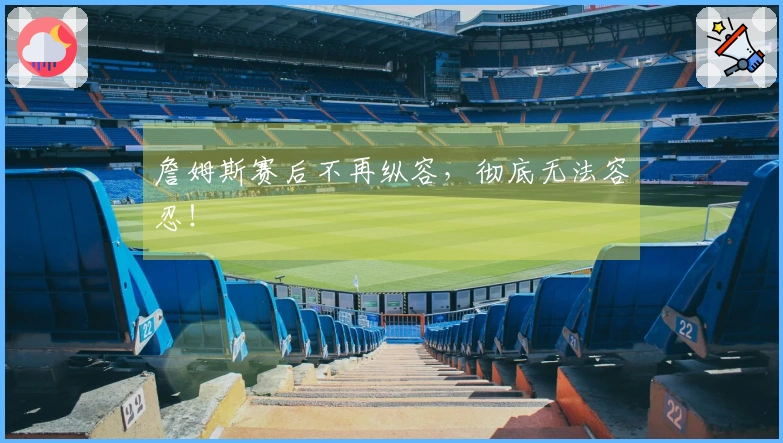 詹姆斯赛后不再纵容，彻底无法容忍！
