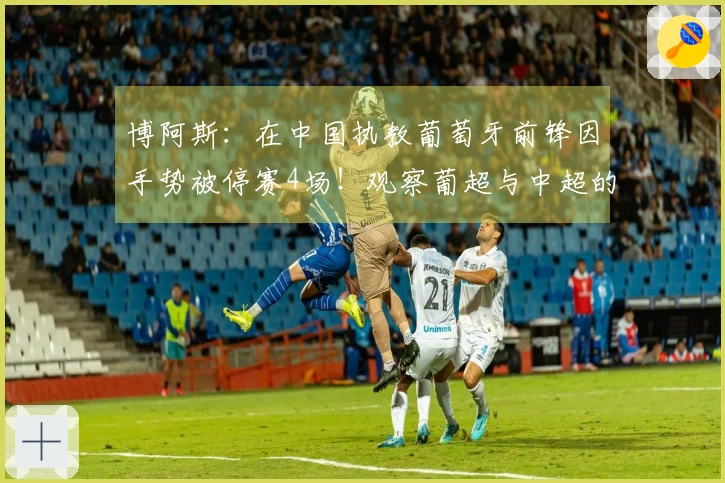 博阿斯：在中国执教葡萄牙前锋因手势被停赛4场！观察葡超与中超的对比