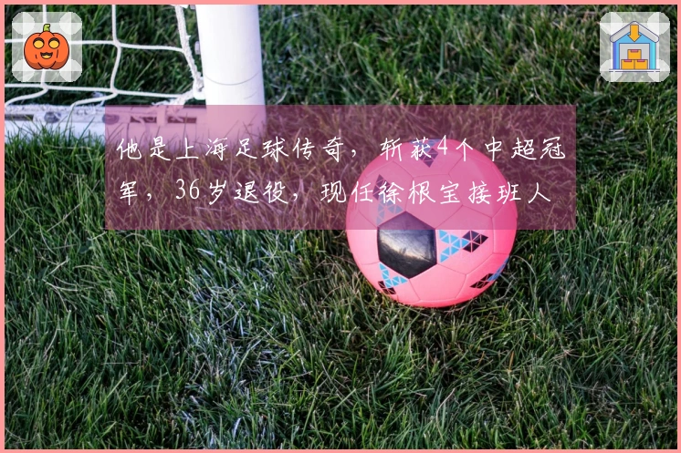 他是上海足球传奇,斩获4个中超冠军,36岁退役,现任徐根宝接班人
