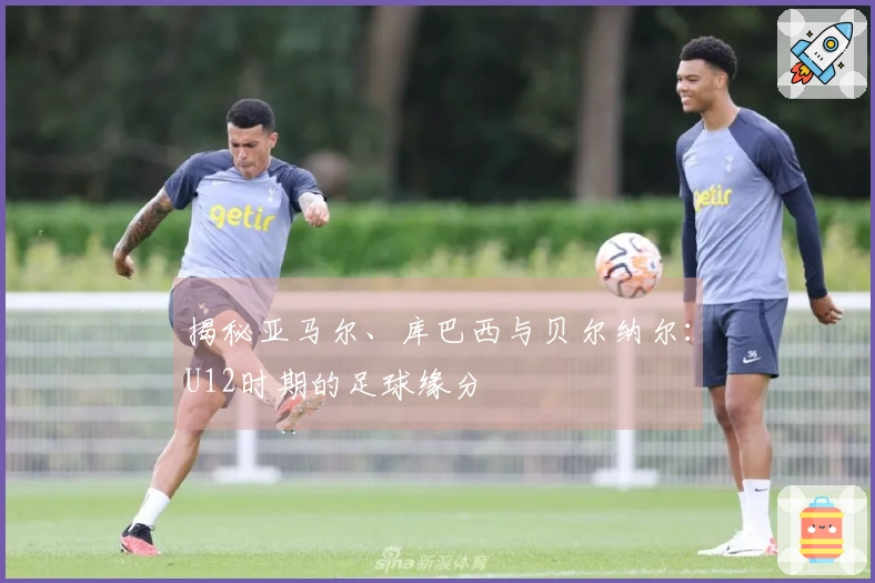 揭秘亚马尔、库巴西与贝尔纳尔：U12时期的足球缘分