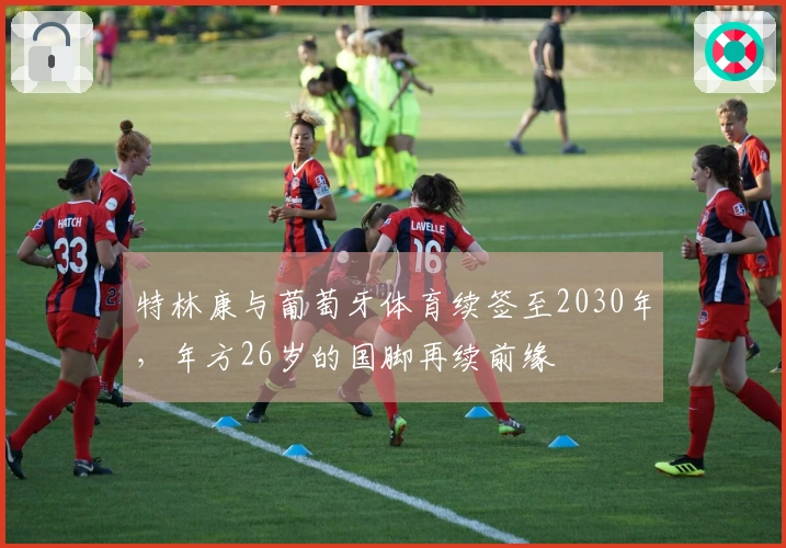 特林康与葡萄牙体育续签至2030年，年方26岁的国脚再续前缘